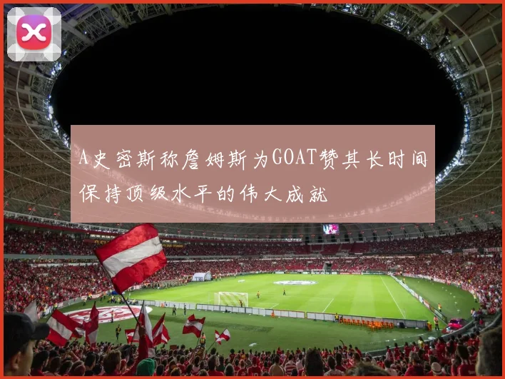A史密斯称詹姆斯为GOAT赞其长时间保持顶级水平的伟大成就