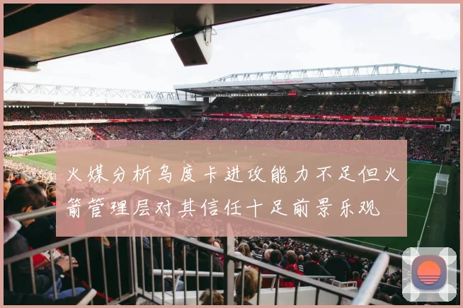 火媒分析乌度卡进攻能力不足但火箭管理层对其信任十足前景乐观