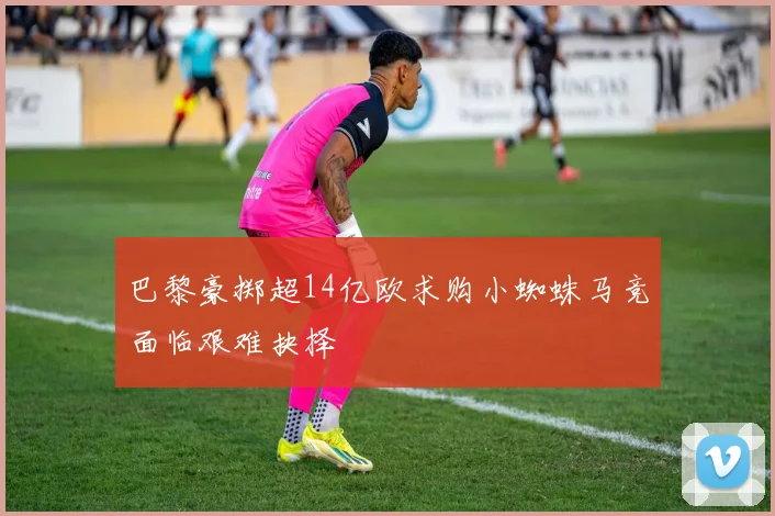 巴黎豪掷超14亿欧求购小蜘蛛马竞面临艰难抉择