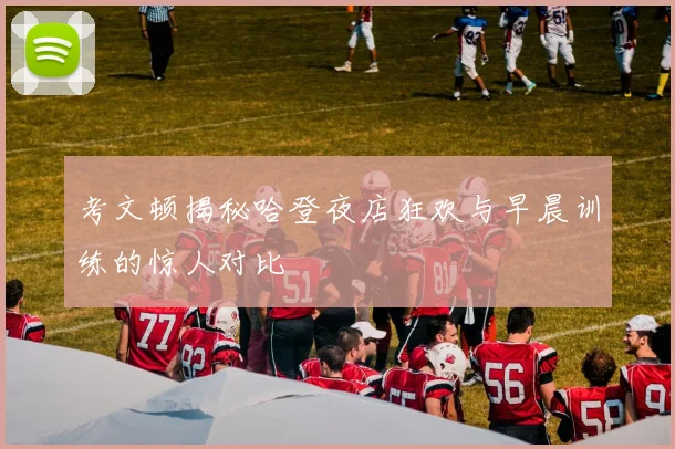 考文顿揭秘哈登夜店狂欢与早晨训练的惊人对比