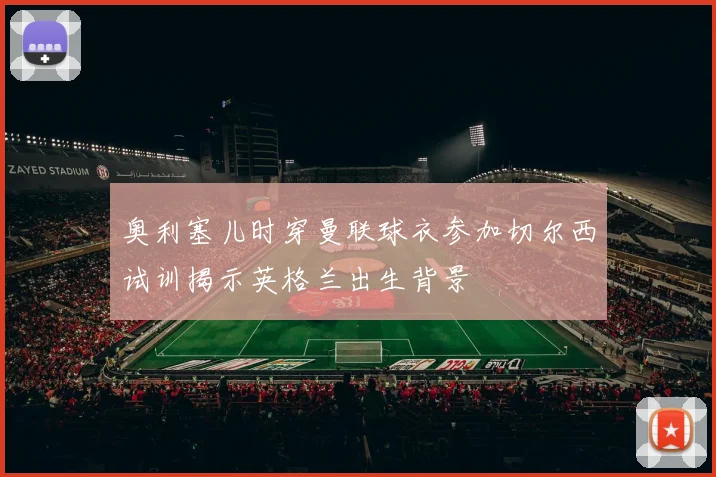 奥利塞儿时穿曼联球衣参加切尔西试训揭示英格兰出生背景