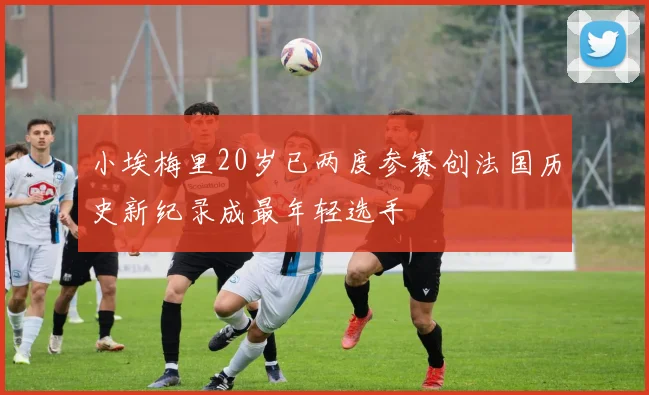 小埃梅里20岁已两度参赛创法国历史新纪录成最年轻选手