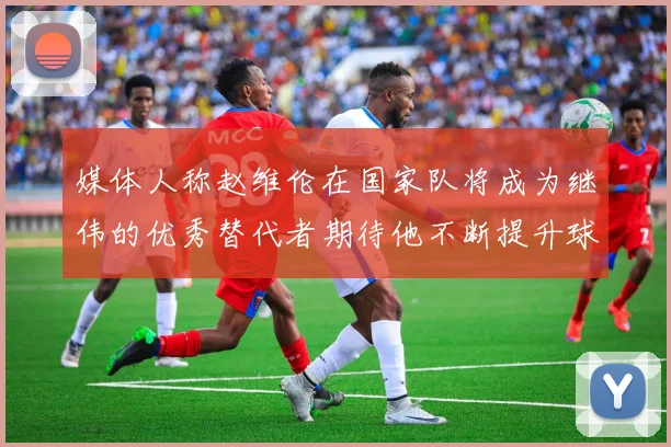 媒体人称赵维伦在国家队将成为继伟的优秀替代者期待他不断提升球技