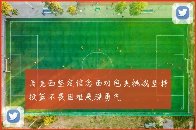 马克西坚定信念面对包夹挑战坚持投篮不畏困难展现勇气