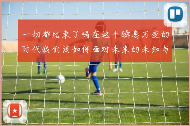 一切都结束了吗在这个瞬息万变的时代我们该如何面对未来的未知与挑战