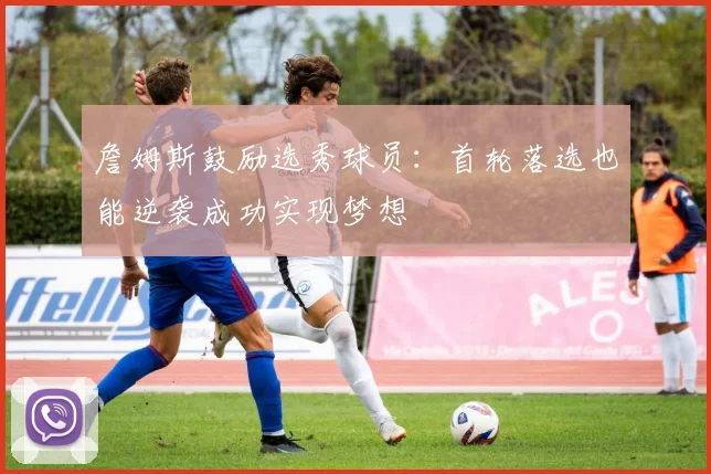 詹姆斯鼓励选秀球员：首轮落选也能逆袭成功实现梦想