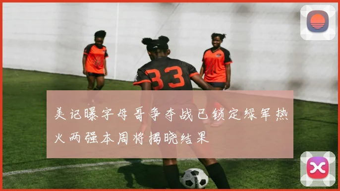 美记曝字母哥争夺战已锁定绿军热火两强本周将揭晓结果