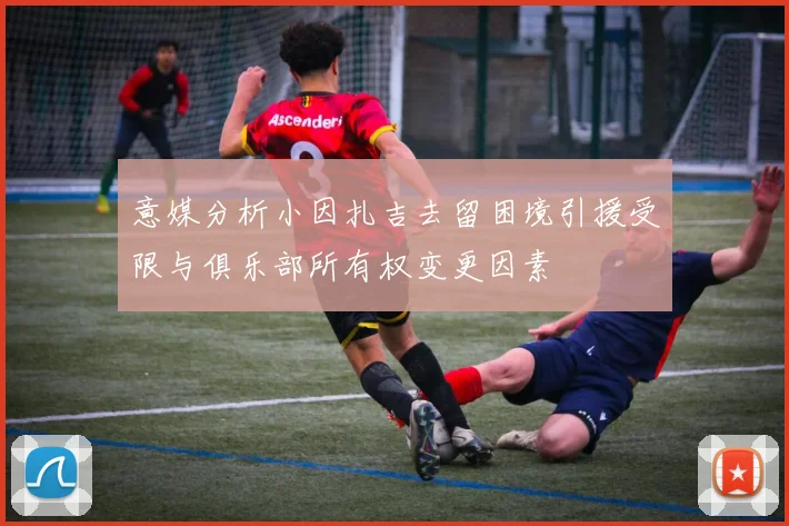 意媒分析小因扎吉去留困境引援受限与俱乐部所有权变更因素