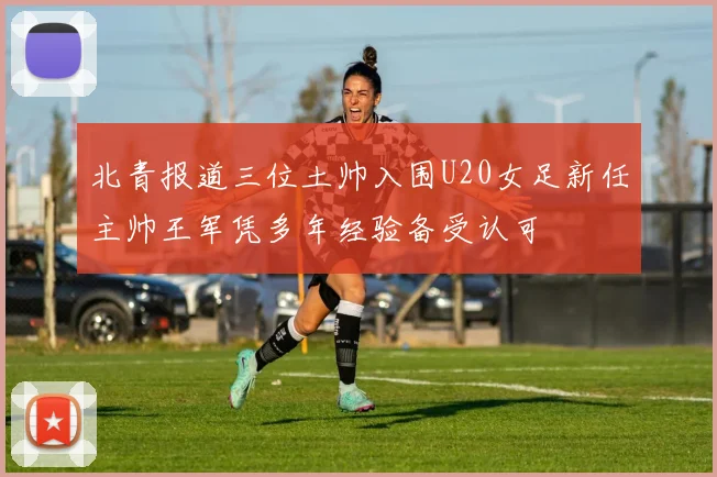 北青报道三位土帅入围U20女足新任主帅王军凭多年经验备受认可