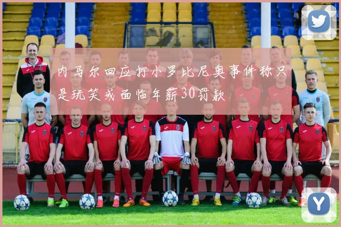 内马尔回应打小罗比尼奥事件称只是玩笑或面临年薪30罚款